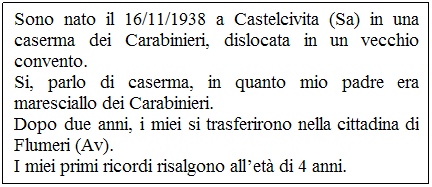 Casella di testo: Sono nato il 16/11/1938 a Castelcivita (Sa) in una caserma dei Carabinieri, dislocata in un vecchio convento. 
Si, parlo di caserma, in quanto mio padre era maresciallo dei Carabinieri.
Dopo due anni, i miei si trasferirono nella cittadina di Flumeri (Av).
I miei primi ricordi risalgono all’età di 4 anni.
 
